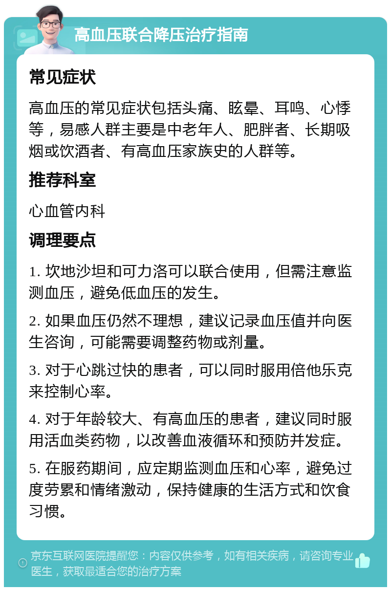 高血压联合降压治疗指南 常见症状 高血压的常见症状包括头痛、眩晕、耳鸣、心悸等，易感人群主要是中老年人、肥胖者、长期吸烟或饮酒者、有高血压家族史的人群等。 推荐科室 心血管内科 调理要点 1. 坎地沙坦和可力洛可以联合使用，但需注意监测血压，避免低血压的发生。 2. 如果血压仍然不理想，建议记录血压值并向医生咨询，可能需要调整药物或剂量。 3. 对于心跳过快的患者，可以同时服用倍他乐克来控制心率。 4. 对于年龄较大、有高血压的患者，建议同时服用活血类药物，以改善血液循环和预防并发症。 5. 在服药期间，应定期监测血压和心率，避免过度劳累和情绪激动，保持健康的生活方式和饮食习惯。