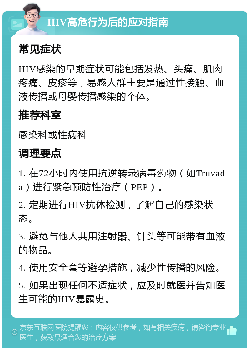 HIV高危行为后的应对指南 常见症状 HIV感染的早期症状可能包括发热、头痛、肌肉疼痛、皮疹等，易感人群主要是通过性接触、血液传播或母婴传播感染的个体。 推荐科室 感染科或性病科 调理要点 1. 在72小时内使用抗逆转录病毒药物（如Truvada）进行紧急预防性治疗（PEP）。 2. 定期进行HIV抗体检测，了解自己的感染状态。 3. 避免与他人共用注射器、针头等可能带有血液的物品。 4. 使用安全套等避孕措施，减少性传播的风险。 5. 如果出现任何不适症状，应及时就医并告知医生可能的HIV暴露史。