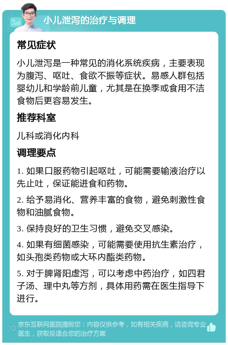 小儿泄泻的治疗与调理 常见症状 小儿泄泻是一种常见的消化系统疾病，主要表现为腹泻、呕吐、食欲不振等症状。易感人群包括婴幼儿和学龄前儿童，尤其是在换季或食用不洁食物后更容易发生。 推荐科室 儿科或消化内科 调理要点 1. 如果口服药物引起呕吐，可能需要输液治疗以先止吐，保证能进食和药物。 2. 给予易消化、营养丰富的食物，避免刺激性食物和油腻食物。 3. 保持良好的卫生习惯，避免交叉感染。 4. 如果有细菌感染，可能需要使用抗生素治疗，如头孢类药物或大环内酯类药物。 5. 对于脾肾阳虚泻，可以考虑中药治疗，如四君子汤、理中丸等方剂，具体用药需在医生指导下进行。