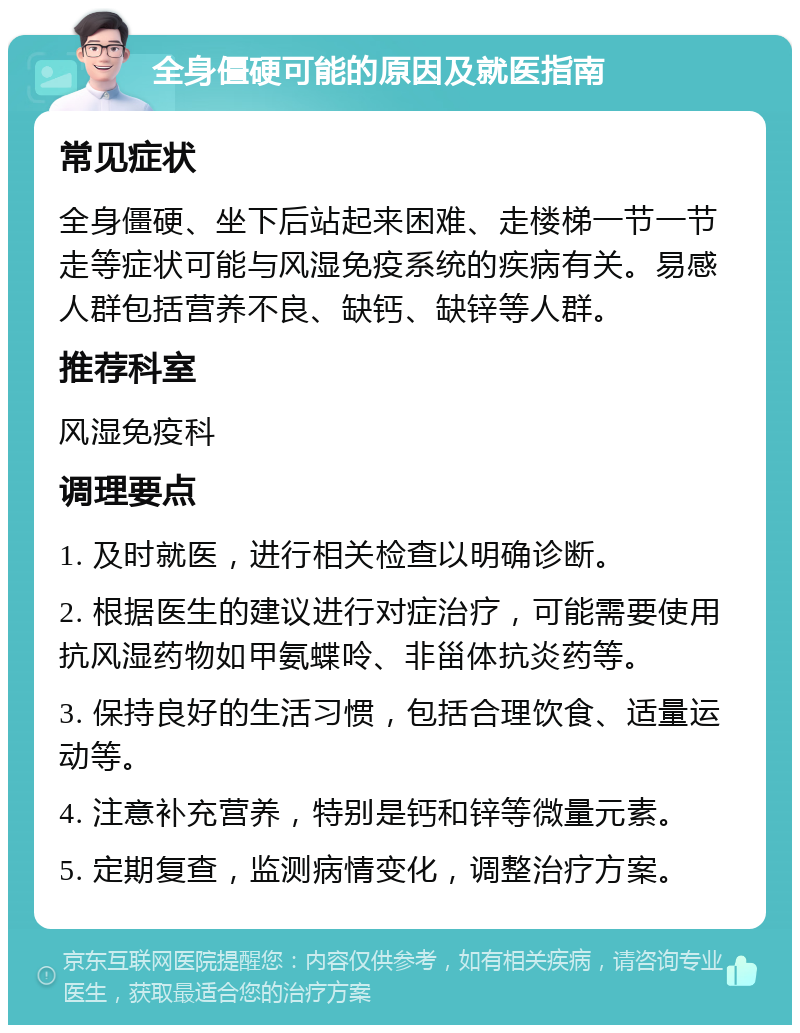 全身僵硬可能的原因及就医指南 常见症状 全身僵硬、坐下后站起来困难、走楼梯一节一节走等症状可能与风湿免疫系统的疾病有关。易感人群包括营养不良、缺钙、缺锌等人群。 推荐科室 风湿免疫科 调理要点 1. 及时就医，进行相关检查以明确诊断。 2. 根据医生的建议进行对症治疗，可能需要使用抗风湿药物如甲氨蝶呤、非甾体抗炎药等。 3. 保持良好的生活习惯，包括合理饮食、适量运动等。 4. 注意补充营养，特别是钙和锌等微量元素。 5. 定期复查，监测病情变化，调整治疗方案。