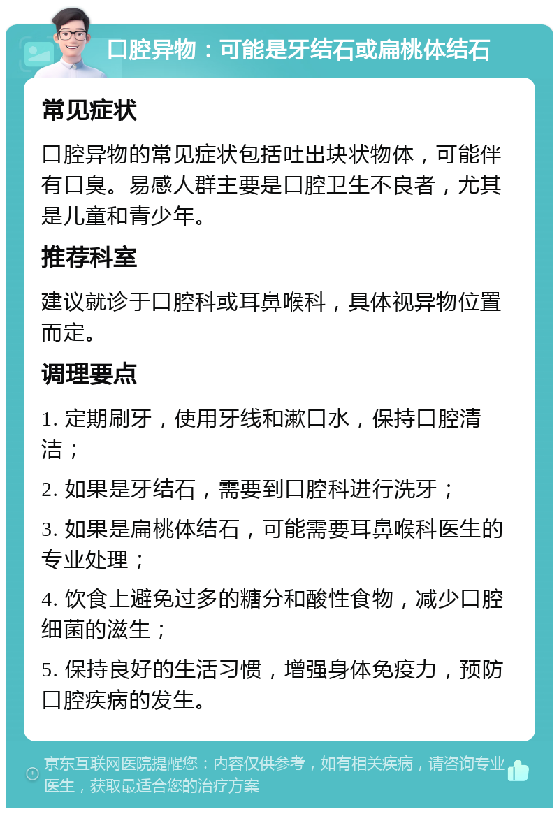 口腔异物：可能是牙结石或扁桃体结石 常见症状 口腔异物的常见症状包括吐出块状物体，可能伴有口臭。易感人群主要是口腔卫生不良者，尤其是儿童和青少年。 推荐科室 建议就诊于口腔科或耳鼻喉科，具体视异物位置而定。 调理要点 1. 定期刷牙，使用牙线和漱口水，保持口腔清洁； 2. 如果是牙结石，需要到口腔科进行洗牙； 3. 如果是扁桃体结石，可能需要耳鼻喉科医生的专业处理； 4. 饮食上避免过多的糖分和酸性食物，减少口腔细菌的滋生； 5. 保持良好的生活习惯，增强身体免疫力，预防口腔疾病的发生。