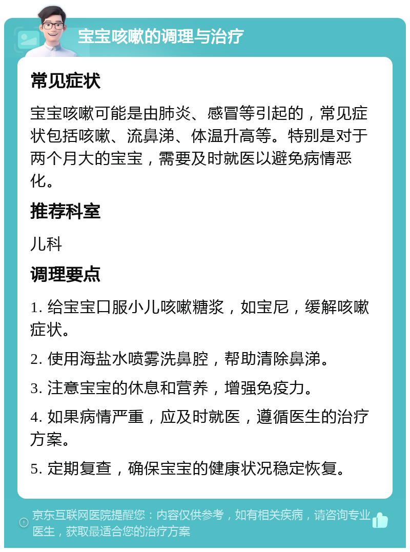 宝宝咳嗽的调理与治疗 常见症状 宝宝咳嗽可能是由肺炎、感冒等引起的，常见症状包括咳嗽、流鼻涕、体温升高等。特别是对于两个月大的宝宝，需要及时就医以避免病情恶化。 推荐科室 儿科 调理要点 1. 给宝宝口服小儿咳嗽糖浆，如宝尼，缓解咳嗽症状。 2. 使用海盐水喷雾洗鼻腔，帮助清除鼻涕。 3. 注意宝宝的休息和营养，增强免疫力。 4. 如果病情严重，应及时就医，遵循医生的治疗方案。 5. 定期复查，确保宝宝的健康状况稳定恢复。