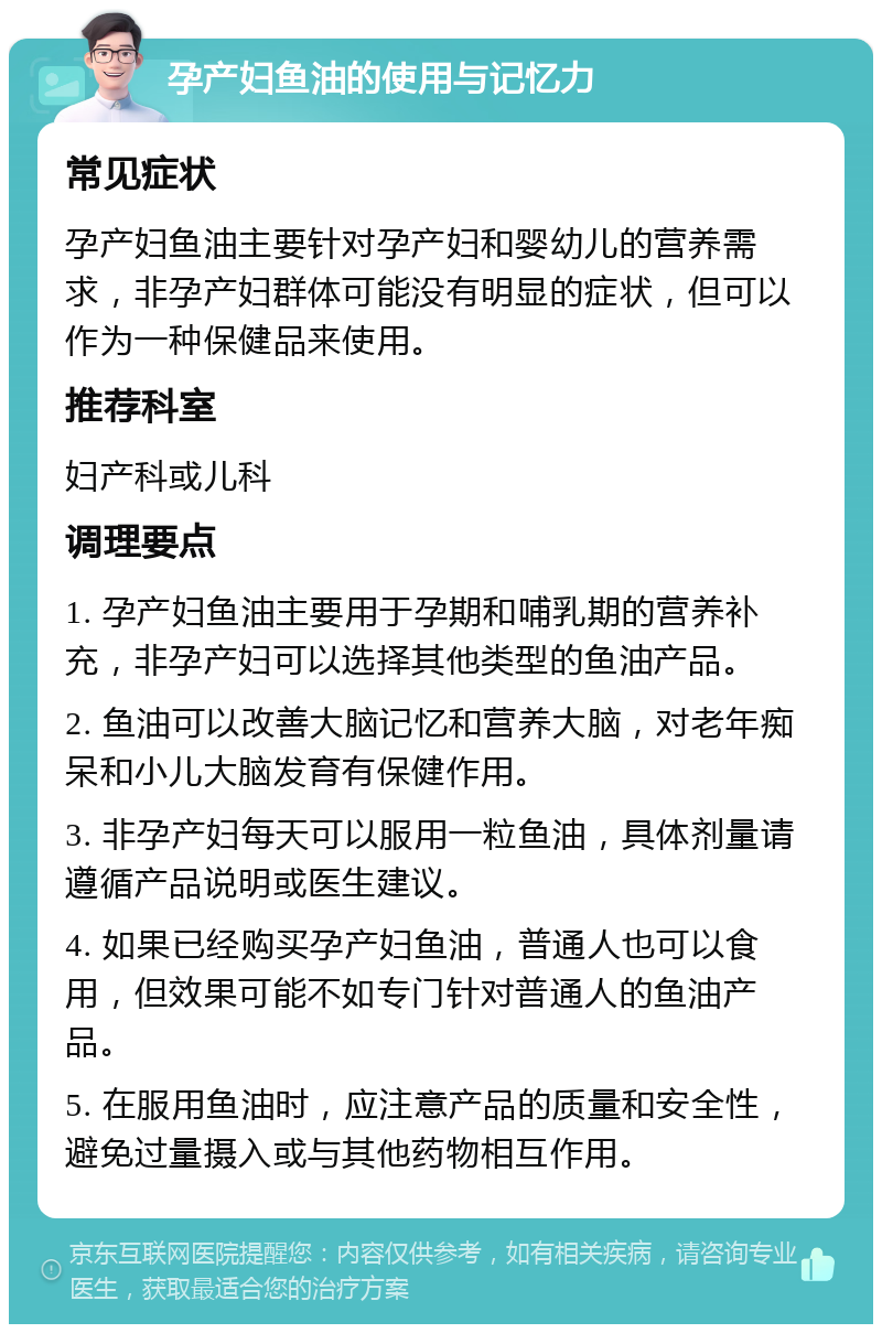 孕产妇鱼油的使用与记忆力 常见症状 孕产妇鱼油主要针对孕产妇和婴幼儿的营养需求，非孕产妇群体可能没有明显的症状，但可以作为一种保健品来使用。 推荐科室 妇产科或儿科 调理要点 1. 孕产妇鱼油主要用于孕期和哺乳期的营养补充，非孕产妇可以选择其他类型的鱼油产品。 2. 鱼油可以改善大脑记忆和营养大脑，对老年痴呆和小儿大脑发育有保健作用。 3. 非孕产妇每天可以服用一粒鱼油，具体剂量请遵循产品说明或医生建议。 4. 如果已经购买孕产妇鱼油，普通人也可以食用，但效果可能不如专门针对普通人的鱼油产品。 5. 在服用鱼油时，应注意产品的质量和安全性，避免过量摄入或与其他药物相互作用。