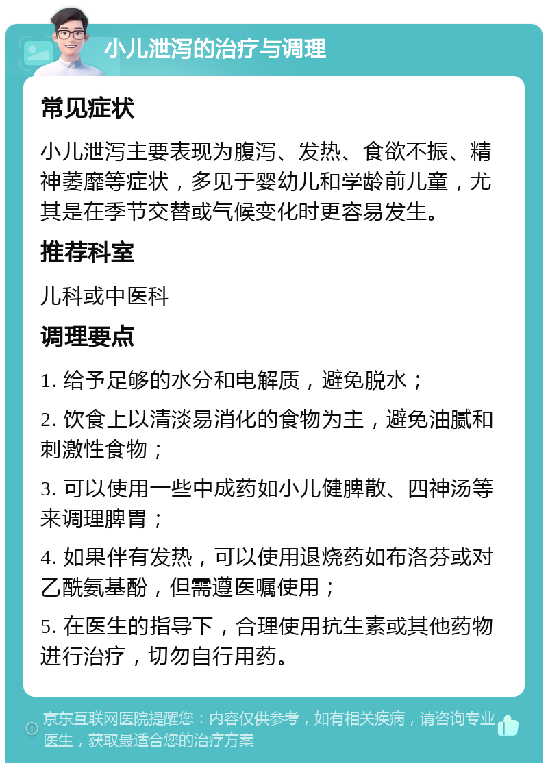 小儿泄泻的治疗与调理 常见症状 小儿泄泻主要表现为腹泻、发热、食欲不振、精神萎靡等症状，多见于婴幼儿和学龄前儿童，尤其是在季节交替或气候变化时更容易发生。 推荐科室 儿科或中医科 调理要点 1. 给予足够的水分和电解质，避免脱水； 2. 饮食上以清淡易消化的食物为主，避免油腻和刺激性食物； 3. 可以使用一些中成药如小儿健脾散、四神汤等来调理脾胃； 4. 如果伴有发热，可以使用退烧药如布洛芬或对乙酰氨基酚，但需遵医嘱使用； 5. 在医生的指导下，合理使用抗生素或其他药物进行治疗，切勿自行用药。