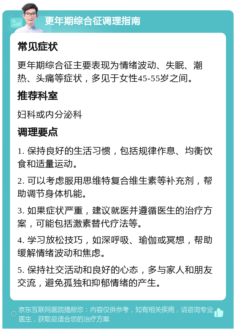 更年期综合征调理指南 常见症状 更年期综合征主要表现为情绪波动、失眠、潮热、头痛等症状，多见于女性45-55岁之间。 推荐科室 妇科或内分泌科 调理要点 1. 保持良好的生活习惯，包括规律作息、均衡饮食和适量运动。 2. 可以考虑服用思维特复合维生素等补充剂，帮助调节身体机能。 3. 如果症状严重，建议就医并遵循医生的治疗方案，可能包括激素替代疗法等。 4. 学习放松技巧，如深呼吸、瑜伽或冥想，帮助缓解情绪波动和焦虑。 5. 保持社交活动和良好的心态，多与家人和朋友交流，避免孤独和抑郁情绪的产生。