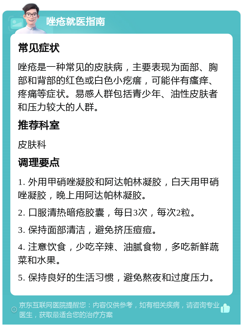 唑疮就医指南 常见症状 唑疮是一种常见的皮肤病，主要表现为面部、胸部和背部的红色或白色小疙瘩，可能伴有瘙痒、疼痛等症状。易感人群包括青少年、油性皮肤者和压力较大的人群。 推荐科室 皮肤科 调理要点 1. 外用甲硝唑凝胶和阿达帕林凝胶，白天用甲硝唑凝胶，晚上用阿达帕林凝胶。 2. 口服清热暗疮胶囊，每日3次，每次2粒。 3. 保持面部清洁，避免挤压痘痘。 4. 注意饮食，少吃辛辣、油腻食物，多吃新鲜蔬菜和水果。 5. 保持良好的生活习惯，避免熬夜和过度压力。