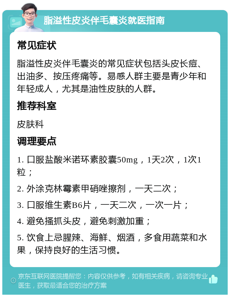 脂溢性皮炎伴毛囊炎就医指南 常见症状 脂溢性皮炎伴毛囊炎的常见症状包括头皮长痘、出油多、按压疼痛等。易感人群主要是青少年和年轻成人，尤其是油性皮肤的人群。 推荐科室 皮肤科 调理要点 1. 口服盐酸米诺环素胶囊50mg，1天2次，1次1粒； 2. 外涂克林霉素甲硝唑擦剂，一天二次； 3. 口服维生素B6片，一天二次，一次一片； 4. 避免搔抓头皮，避免刺激加重； 5. 饮食上忌腥辣、海鲜、烟酒，多食用蔬菜和水果，保持良好的生活习惯。