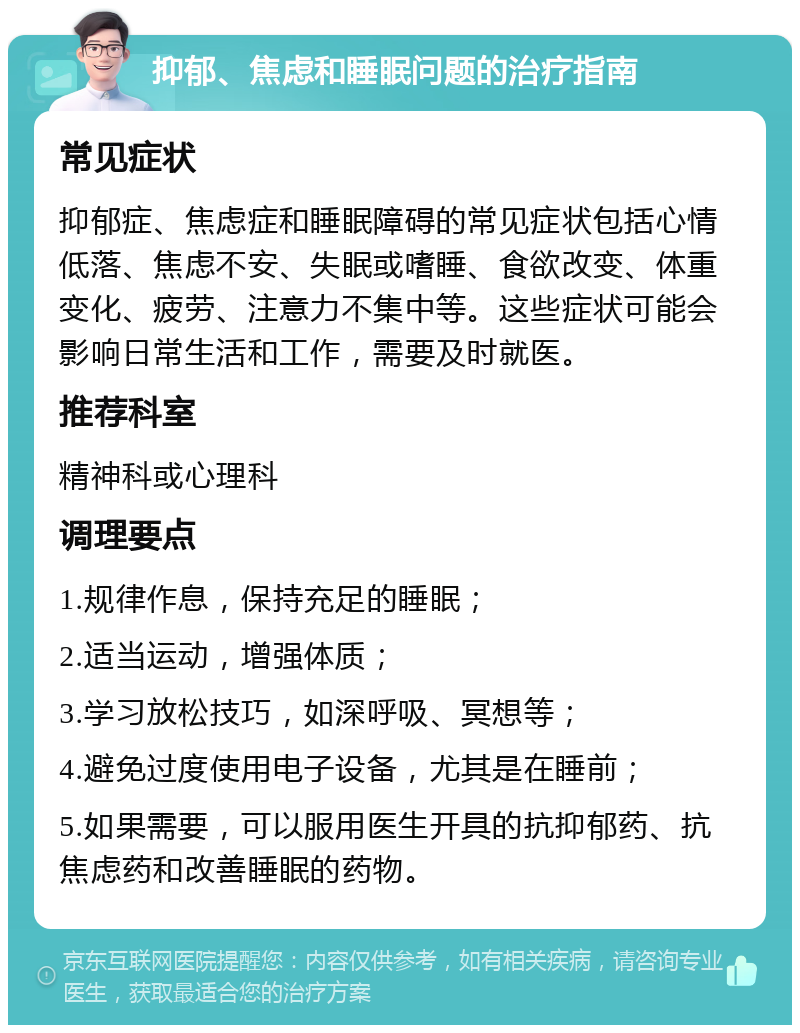 抑郁、焦虑和睡眠问题的治疗指南 常见症状 抑郁症、焦虑症和睡眠障碍的常见症状包括心情低落、焦虑不安、失眠或嗜睡、食欲改变、体重变化、疲劳、注意力不集中等。这些症状可能会影响日常生活和工作，需要及时就医。 推荐科室 精神科或心理科 调理要点 1.规律作息，保持充足的睡眠； 2.适当运动，增强体质； 3.学习放松技巧，如深呼吸、冥想等； 4.避免过度使用电子设备，尤其是在睡前； 5.如果需要，可以服用医生开具的抗抑郁药、抗焦虑药和改善睡眠的药物。