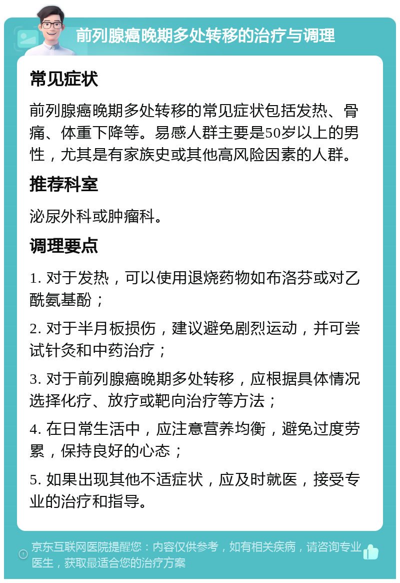 前列腺癌晚期多处转移的治疗与调理 常见症状 前列腺癌晚期多处转移的常见症状包括发热、骨痛、体重下降等。易感人群主要是50岁以上的男性，尤其是有家族史或其他高风险因素的人群。 推荐科室 泌尿外科或肿瘤科。 调理要点 1. 对于发热，可以使用退烧药物如布洛芬或对乙酰氨基酚； 2. 对于半月板损伤，建议避免剧烈运动，并可尝试针灸和中药治疗； 3. 对于前列腺癌晚期多处转移，应根据具体情况选择化疗、放疗或靶向治疗等方法； 4. 在日常生活中，应注意营养均衡，避免过度劳累，保持良好的心态； 5. 如果出现其他不适症状，应及时就医，接受专业的治疗和指导。