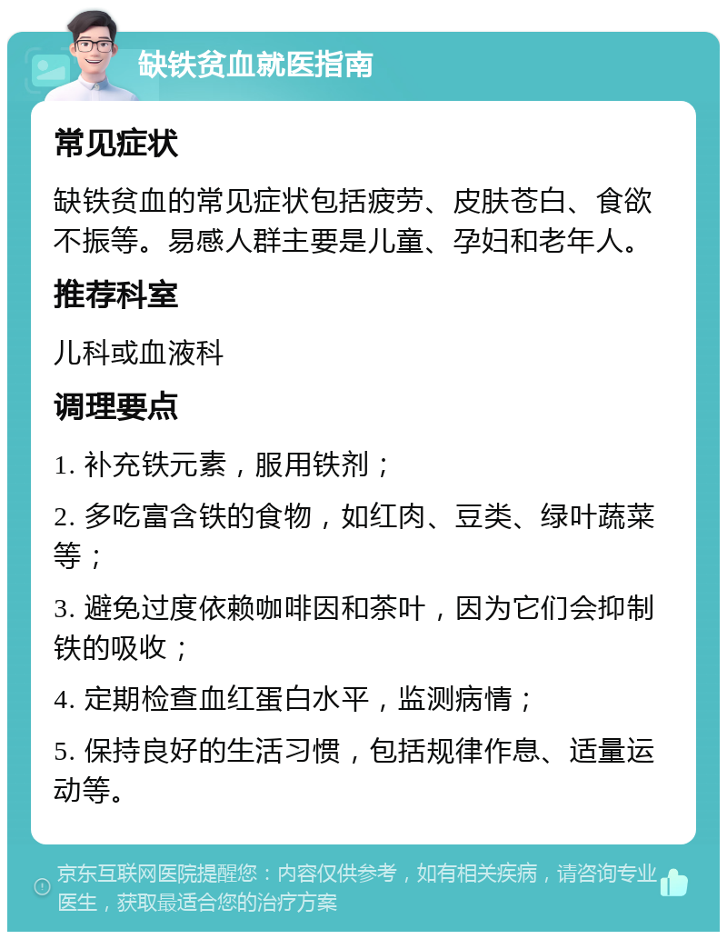 缺铁贫血就医指南 常见症状 缺铁贫血的常见症状包括疲劳、皮肤苍白、食欲不振等。易感人群主要是儿童、孕妇和老年人。 推荐科室 儿科或血液科 调理要点 1. 补充铁元素，服用铁剂； 2. 多吃富含铁的食物，如红肉、豆类、绿叶蔬菜等； 3. 避免过度依赖咖啡因和茶叶，因为它们会抑制铁的吸收； 4. 定期检查血红蛋白水平，监测病情； 5. 保持良好的生活习惯，包括规律作息、适量运动等。