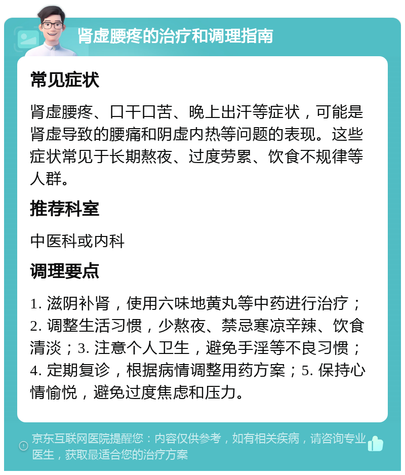 肾虚腰疼的治疗和调理指南 常见症状 肾虚腰疼、口干口苦、晚上出汗等症状，可能是肾虚导致的腰痛和阴虚内热等问题的表现。这些症状常见于长期熬夜、过度劳累、饮食不规律等人群。 推荐科室 中医科或内科 调理要点 1. 滋阴补肾，使用六味地黄丸等中药进行治疗；2. 调整生活习惯，少熬夜、禁忌寒凉辛辣、饮食清淡；3. 注意个人卫生，避免手淫等不良习惯；4. 定期复诊，根据病情调整用药方案；5. 保持心情愉悦，避免过度焦虑和压力。