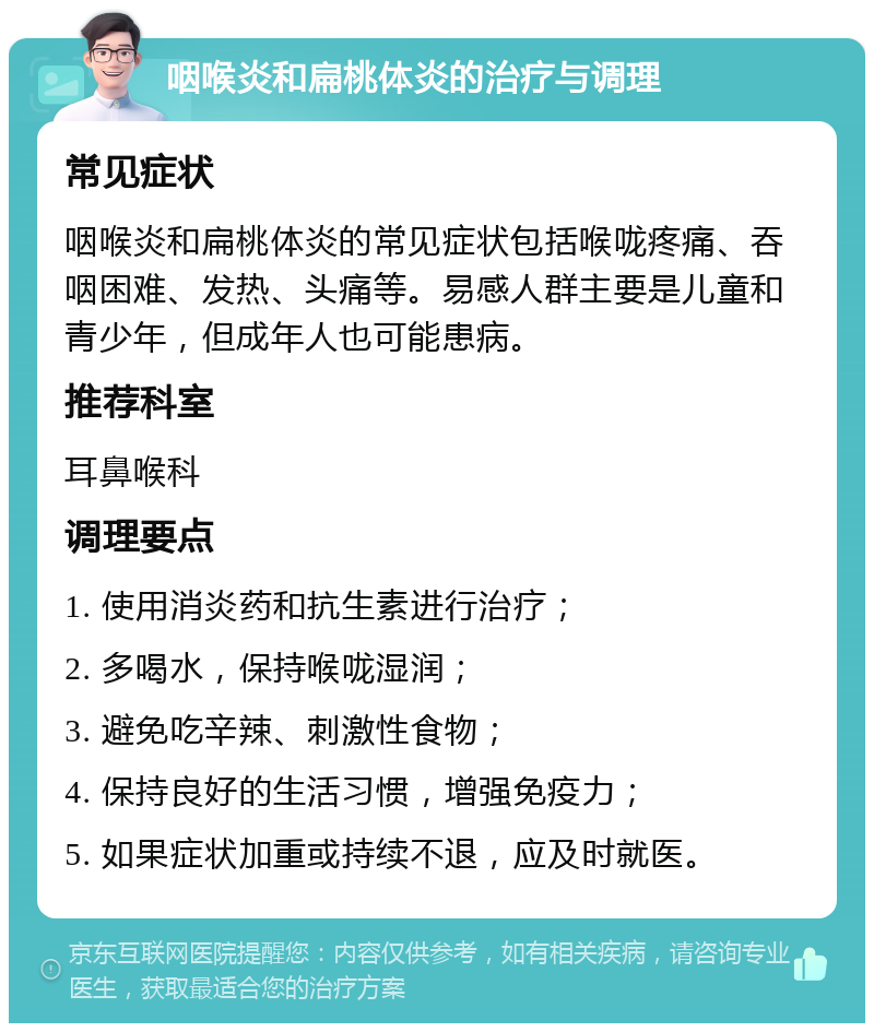 咽喉炎和扁桃体炎的治疗与调理 常见症状 咽喉炎和扁桃体炎的常见症状包括喉咙疼痛、吞咽困难、发热、头痛等。易感人群主要是儿童和青少年，但成年人也可能患病。 推荐科室 耳鼻喉科 调理要点 1. 使用消炎药和抗生素进行治疗； 2. 多喝水，保持喉咙湿润； 3. 避免吃辛辣、刺激性食物； 4. 保持良好的生活习惯，增强免疫力； 5. 如果症状加重或持续不退，应及时就医。