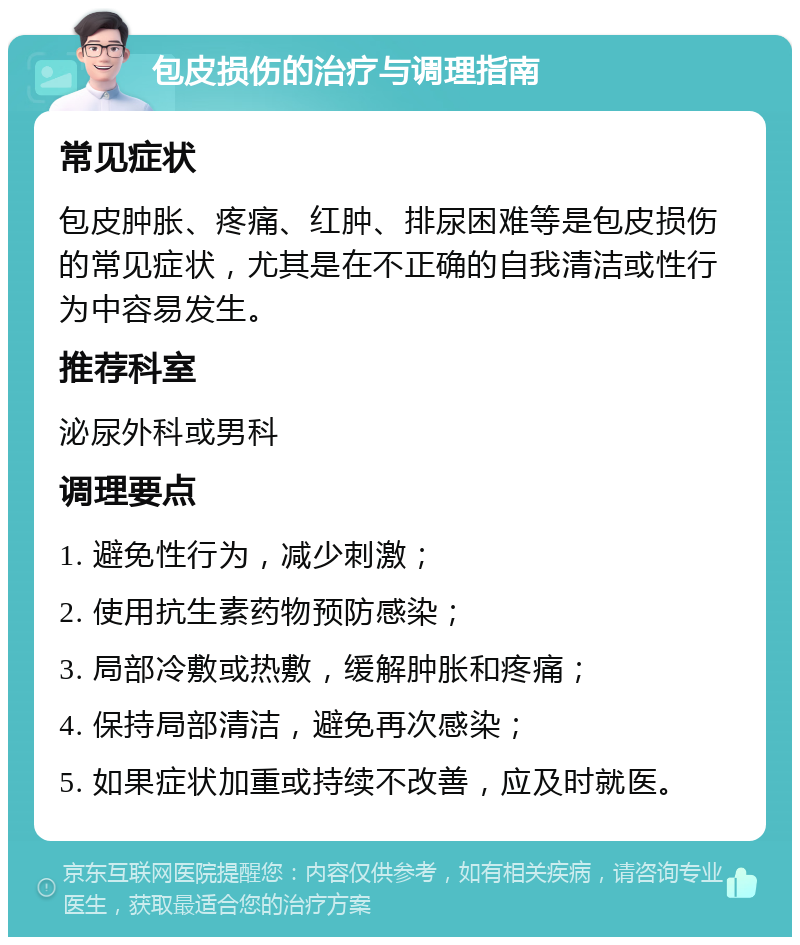 包皮损伤的治疗与调理指南 常见症状 包皮肿胀、疼痛、红肿、排尿困难等是包皮损伤的常见症状，尤其是在不正确的自我清洁或性行为中容易发生。 推荐科室 泌尿外科或男科 调理要点 1. 避免性行为，减少刺激； 2. 使用抗生素药物预防感染； 3. 局部冷敷或热敷，缓解肿胀和疼痛； 4. 保持局部清洁，避免再次感染； 5. 如果症状加重或持续不改善，应及时就医。