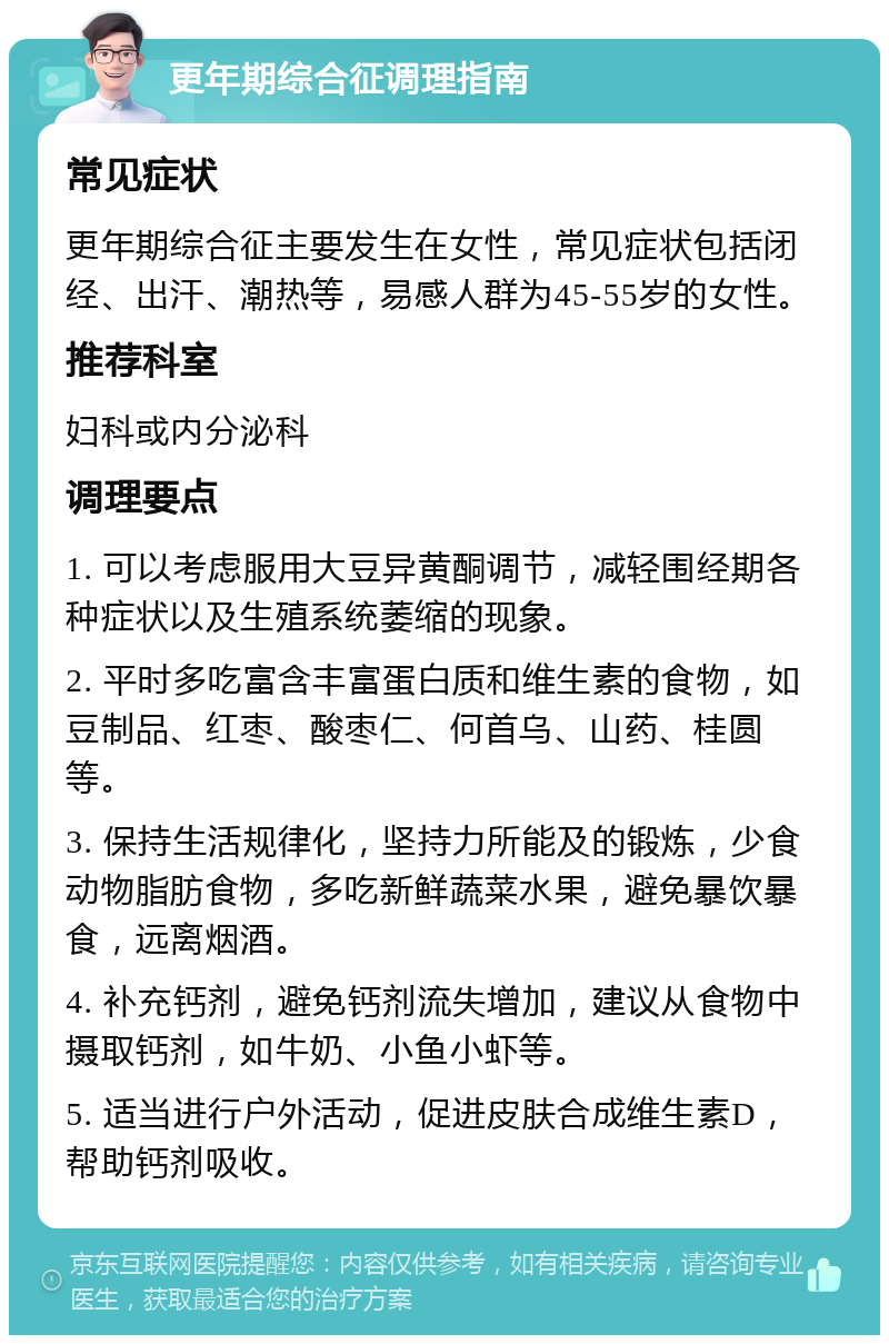 更年期综合征调理指南 常见症状 更年期综合征主要发生在女性，常见症状包括闭经、出汗、潮热等，易感人群为45-55岁的女性。 推荐科室 妇科或内分泌科 调理要点 1. 可以考虑服用大豆异黄酮调节，减轻围经期各种症状以及生殖系统萎缩的现象。 2. 平时多吃富含丰富蛋白质和维生素的食物，如豆制品、红枣、酸枣仁、何首乌、山药、桂圆等。 3. 保持生活规律化，坚持力所能及的锻炼，少食动物脂肪食物，多吃新鲜蔬菜水果，避免暴饮暴食，远离烟酒。 4. 补充钙剂，避免钙剂流失增加，建议从食物中摄取钙剂，如牛奶、小鱼小虾等。 5. 适当进行户外活动，促进皮肤合成维生素D，帮助钙剂吸收。