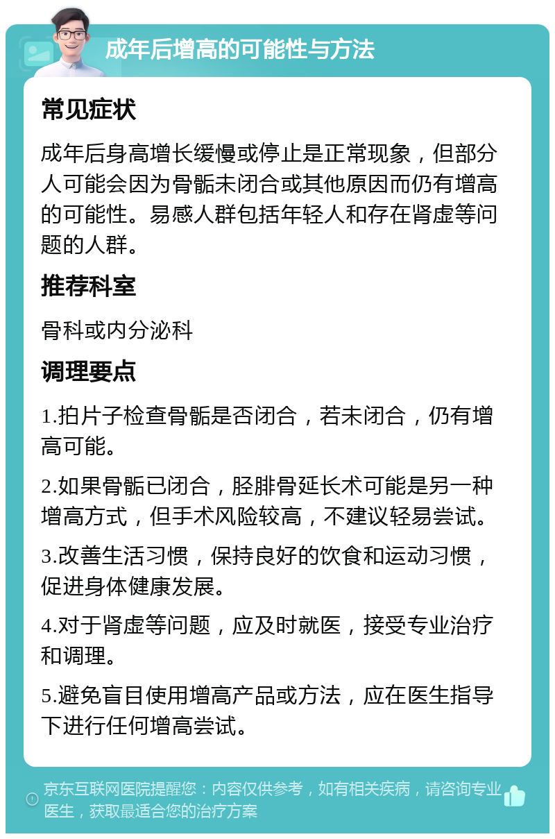 成年后增高的可能性与方法 常见症状 成年后身高增长缓慢或停止是正常现象，但部分人可能会因为骨骺未闭合或其他原因而仍有增高的可能性。易感人群包括年轻人和存在肾虚等问题的人群。 推荐科室 骨科或内分泌科 调理要点 1.拍片子检查骨骺是否闭合，若未闭合，仍有增高可能。 2.如果骨骺已闭合，胫腓骨延长术可能是另一种增高方式，但手术风险较高，不建议轻易尝试。 3.改善生活习惯，保持良好的饮食和运动习惯，促进身体健康发展。 4.对于肾虚等问题，应及时就医，接受专业治疗和调理。 5.避免盲目使用增高产品或方法，应在医生指导下进行任何增高尝试。