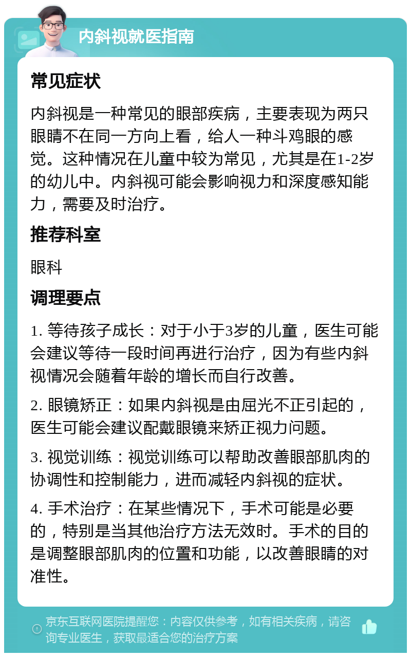 内斜视就医指南 常见症状 内斜视是一种常见的眼部疾病，主要表现为两只眼睛不在同一方向上看，给人一种斗鸡眼的感觉。这种情况在儿童中较为常见，尤其是在1-2岁的幼儿中。内斜视可能会影响视力和深度感知能力，需要及时治疗。 推荐科室 眼科 调理要点 1. 等待孩子成长：对于小于3岁的儿童，医生可能会建议等待一段时间再进行治疗，因为有些内斜视情况会随着年龄的增长而自行改善。 2. 眼镜矫正：如果内斜视是由屈光不正引起的，医生可能会建议配戴眼镜来矫正视力问题。 3. 视觉训练：视觉训练可以帮助改善眼部肌肉的协调性和控制能力，进而减轻内斜视的症状。 4. 手术治疗：在某些情况下，手术可能是必要的，特别是当其他治疗方法无效时。手术的目的是调整眼部肌肉的位置和功能，以改善眼睛的对准性。