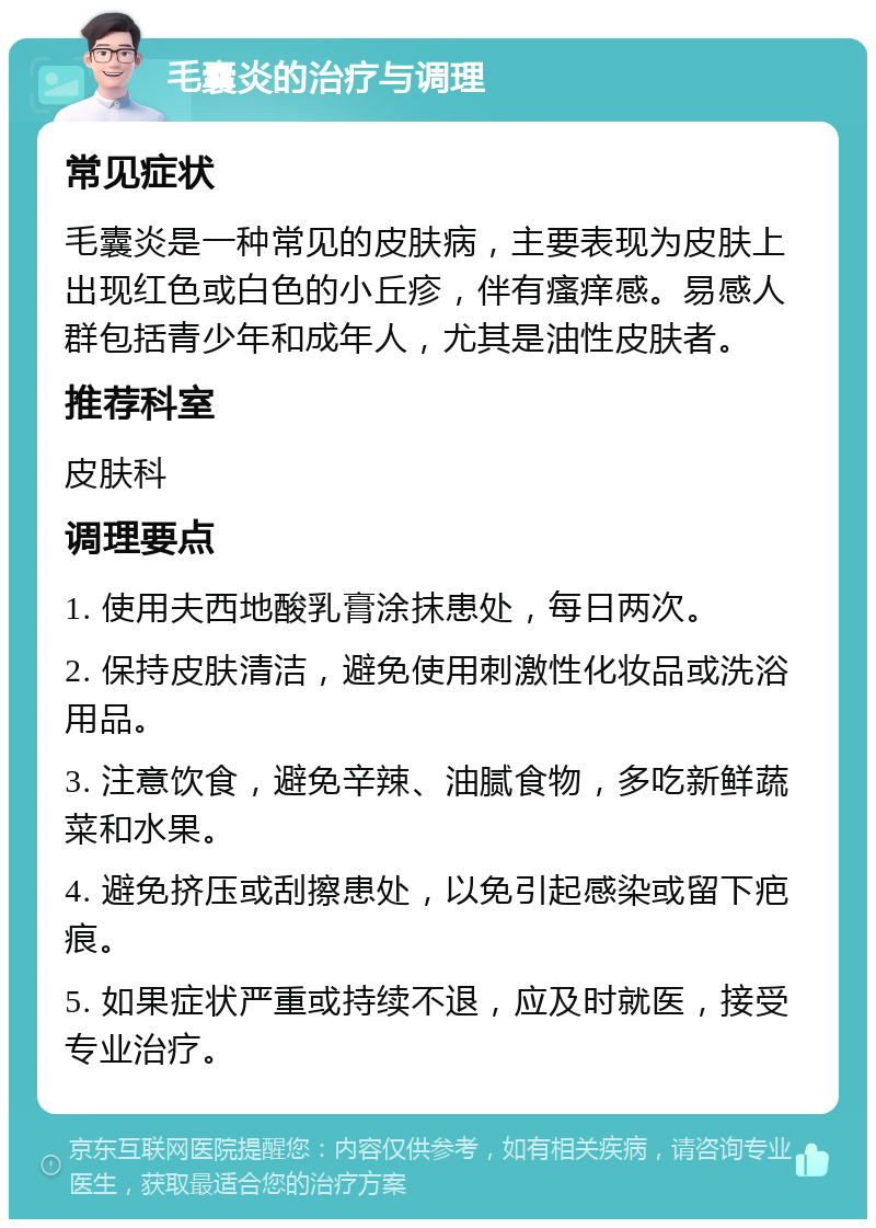 毛囊炎的治疗与调理 常见症状 毛囊炎是一种常见的皮肤病，主要表现为皮肤上出现红色或白色的小丘疹，伴有瘙痒感。易感人群包括青少年和成年人，尤其是油性皮肤者。 推荐科室 皮肤科 调理要点 1. 使用夫西地酸乳膏涂抹患处，每日两次。 2. 保持皮肤清洁，避免使用刺激性化妆品或洗浴用品。 3. 注意饮食，避免辛辣、油腻食物，多吃新鲜蔬菜和水果。 4. 避免挤压或刮擦患处，以免引起感染或留下疤痕。 5. 如果症状严重或持续不退，应及时就医，接受专业治疗。