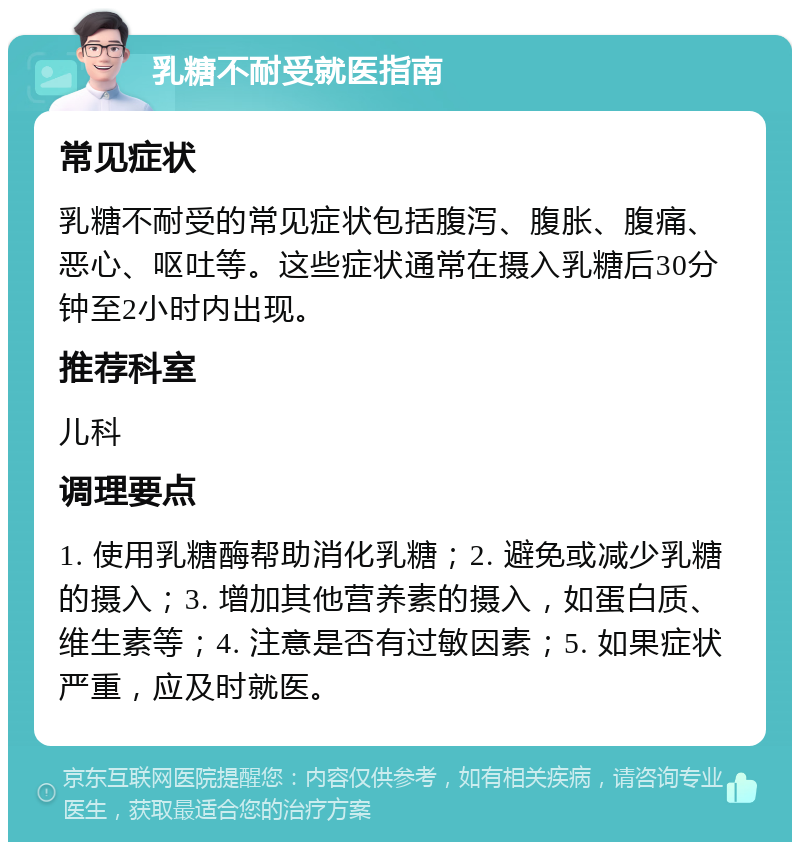 乳糖不耐受就医指南 常见症状 乳糖不耐受的常见症状包括腹泻、腹胀、腹痛、恶心、呕吐等。这些症状通常在摄入乳糖后30分钟至2小时内出现。 推荐科室 儿科 调理要点 1. 使用乳糖酶帮助消化乳糖；2. 避免或减少乳糖的摄入；3. 增加其他营养素的摄入，如蛋白质、维生素等；4. 注意是否有过敏因素；5. 如果症状严重，应及时就医。