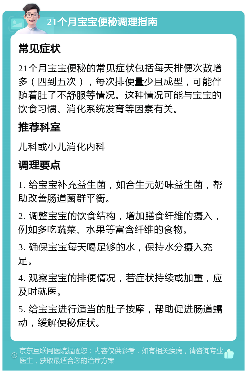 21个月宝宝便秘调理指南 常见症状 21个月宝宝便秘的常见症状包括每天排便次数增多（四到五次），每次排便量少且成型，可能伴随着肚子不舒服等情况。这种情况可能与宝宝的饮食习惯、消化系统发育等因素有关。 推荐科室 儿科或小儿消化内科 调理要点 1. 给宝宝补充益生菌，如合生元奶味益生菌，帮助改善肠道菌群平衡。 2. 调整宝宝的饮食结构，增加膳食纤维的摄入，例如多吃蔬菜、水果等富含纤维的食物。 3. 确保宝宝每天喝足够的水，保持水分摄入充足。 4. 观察宝宝的排便情况，若症状持续或加重，应及时就医。 5. 给宝宝进行适当的肚子按摩，帮助促进肠道蠕动，缓解便秘症状。