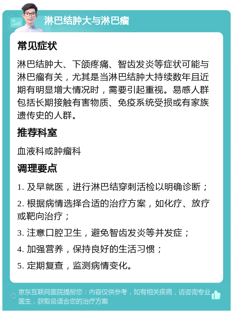 淋巴结肿大与淋巴瘤 常见症状 淋巴结肿大、下颌疼痛、智齿发炎等症状可能与淋巴瘤有关，尤其是当淋巴结肿大持续数年且近期有明显增大情况时，需要引起重视。易感人群包括长期接触有害物质、免疫系统受损或有家族遗传史的人群。 推荐科室 血液科或肿瘤科 调理要点 1. 及早就医，进行淋巴结穿刺活检以明确诊断； 2. 根据病情选择合适的治疗方案，如化疗、放疗或靶向治疗； 3. 注意口腔卫生，避免智齿发炎等并发症； 4. 加强营养，保持良好的生活习惯； 5. 定期复查，监测病情变化。