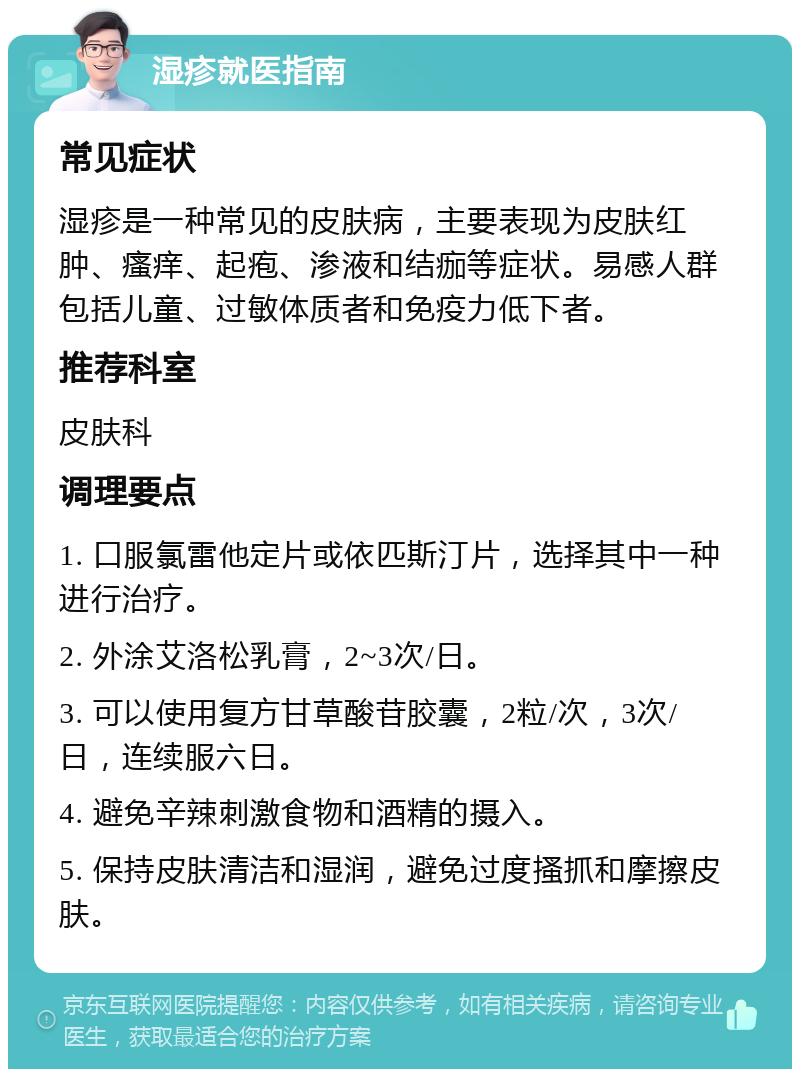 湿疹就医指南 常见症状 湿疹是一种常见的皮肤病，主要表现为皮肤红肿、瘙痒、起疱、渗液和结痂等症状。易感人群包括儿童、过敏体质者和免疫力低下者。 推荐科室 皮肤科 调理要点 1. 口服氯雷他定片或依匹斯汀片，选择其中一种进行治疗。 2. 外涂艾洛松乳膏，2~3次/日。 3. 可以使用复方甘草酸苷胶囊，2粒/次，3次/日，连续服六日。 4. 避免辛辣刺激食物和酒精的摄入。 5. 保持皮肤清洁和湿润，避免过度搔抓和摩擦皮肤。