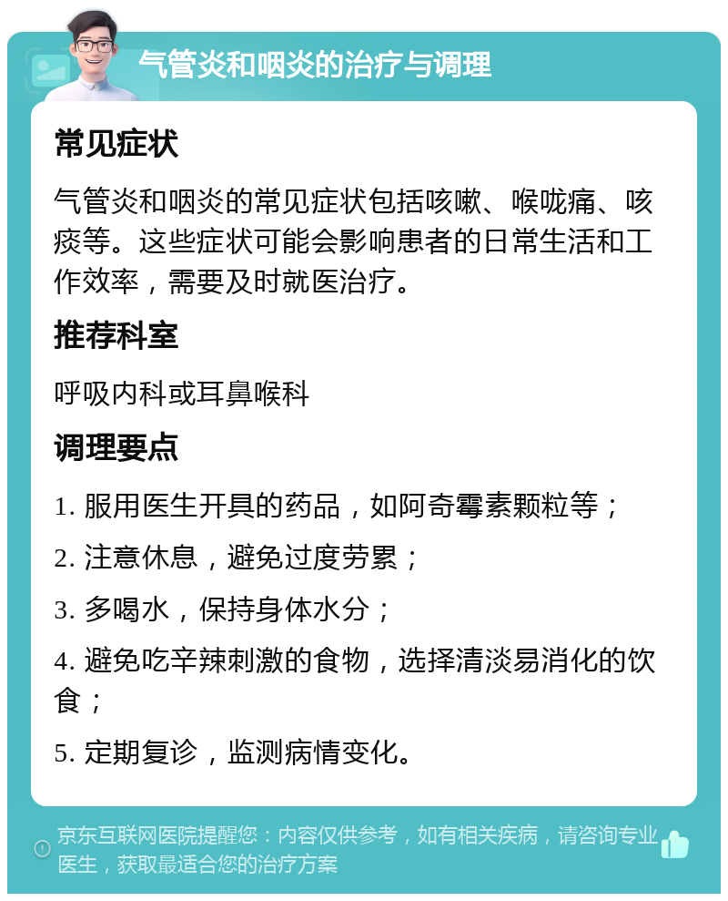 气管炎和咽炎的治疗与调理 常见症状 气管炎和咽炎的常见症状包括咳嗽、喉咙痛、咳痰等。这些症状可能会影响患者的日常生活和工作效率，需要及时就医治疗。 推荐科室 呼吸内科或耳鼻喉科 调理要点 1. 服用医生开具的药品，如阿奇霉素颗粒等； 2. 注意休息，避免过度劳累； 3. 多喝水，保持身体水分； 4. 避免吃辛辣刺激的食物，选择清淡易消化的饮食； 5. 定期复诊，监测病情变化。