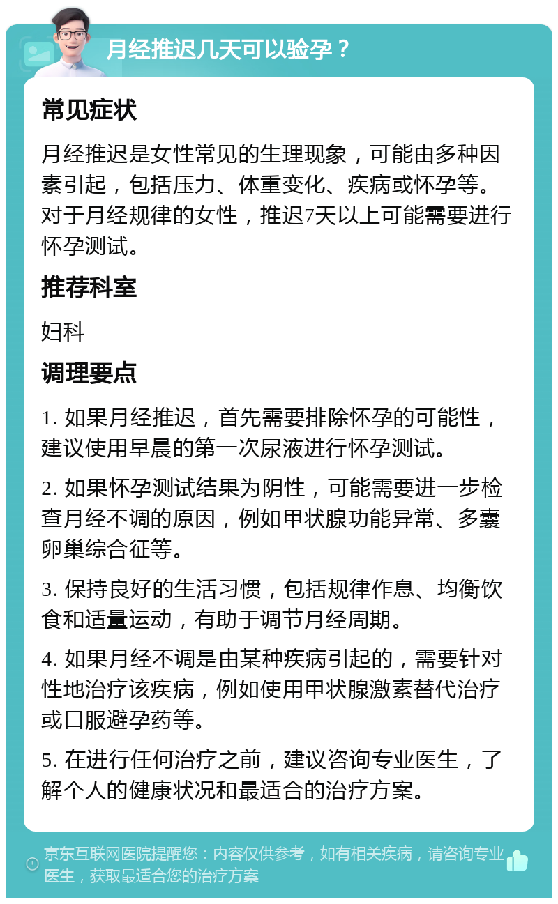 月经推迟几天可以验孕？ 常见症状 月经推迟是女性常见的生理现象，可能由多种因素引起，包括压力、体重变化、疾病或怀孕等。对于月经规律的女性，推迟7天以上可能需要进行怀孕测试。 推荐科室 妇科 调理要点 1. 如果月经推迟，首先需要排除怀孕的可能性，建议使用早晨的第一次尿液进行怀孕测试。 2. 如果怀孕测试结果为阴性，可能需要进一步检查月经不调的原因，例如甲状腺功能异常、多囊卵巢综合征等。 3. 保持良好的生活习惯，包括规律作息、均衡饮食和适量运动，有助于调节月经周期。 4. 如果月经不调是由某种疾病引起的，需要针对性地治疗该疾病，例如使用甲状腺激素替代治疗或口服避孕药等。 5. 在进行任何治疗之前，建议咨询专业医生，了解个人的健康状况和最适合的治疗方案。