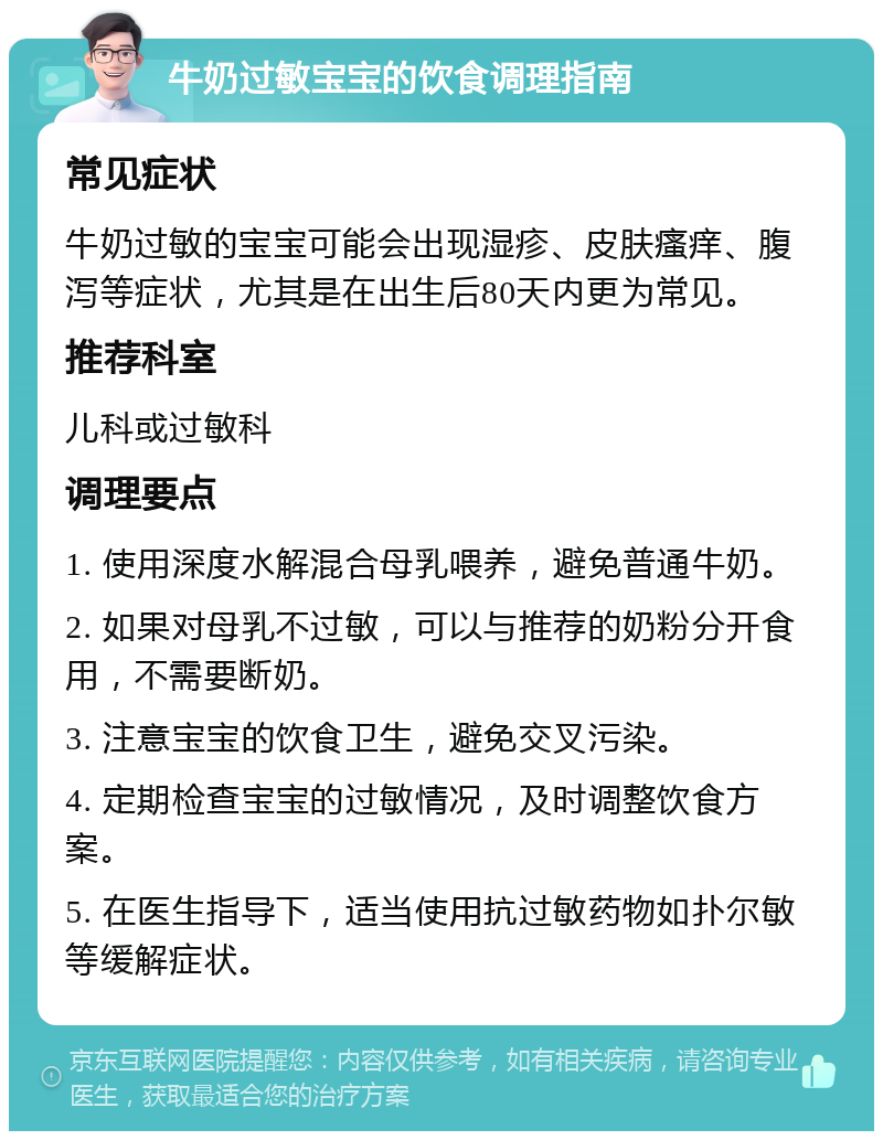 牛奶过敏宝宝的饮食调理指南 常见症状 牛奶过敏的宝宝可能会出现湿疹、皮肤瘙痒、腹泻等症状，尤其是在出生后80天内更为常见。 推荐科室 儿科或过敏科 调理要点 1. 使用深度水解混合母乳喂养，避免普通牛奶。 2. 如果对母乳不过敏，可以与推荐的奶粉分开食用，不需要断奶。 3. 注意宝宝的饮食卫生，避免交叉污染。 4. 定期检查宝宝的过敏情况，及时调整饮食方案。 5. 在医生指导下，适当使用抗过敏药物如扑尔敏等缓解症状。