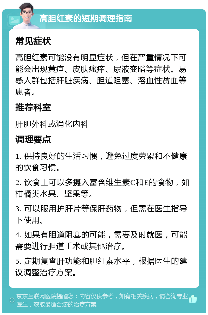 高胆红素的短期调理指南 常见症状 高胆红素可能没有明显症状，但在严重情况下可能会出现黄疸、皮肤瘙痒、尿液变暗等症状。易感人群包括肝脏疾病、胆道阻塞、溶血性贫血等患者。 推荐科室 肝胆外科或消化内科 调理要点 1. 保持良好的生活习惯，避免过度劳累和不健康的饮食习惯。 2. 饮食上可以多摄入富含维生素C和E的食物，如柑橘类水果、坚果等。 3. 可以服用护肝片等保肝药物，但需在医生指导下使用。 4. 如果有胆道阻塞的可能，需要及时就医，可能需要进行胆道手术或其他治疗。 5. 定期复查肝功能和胆红素水平，根据医生的建议调整治疗方案。