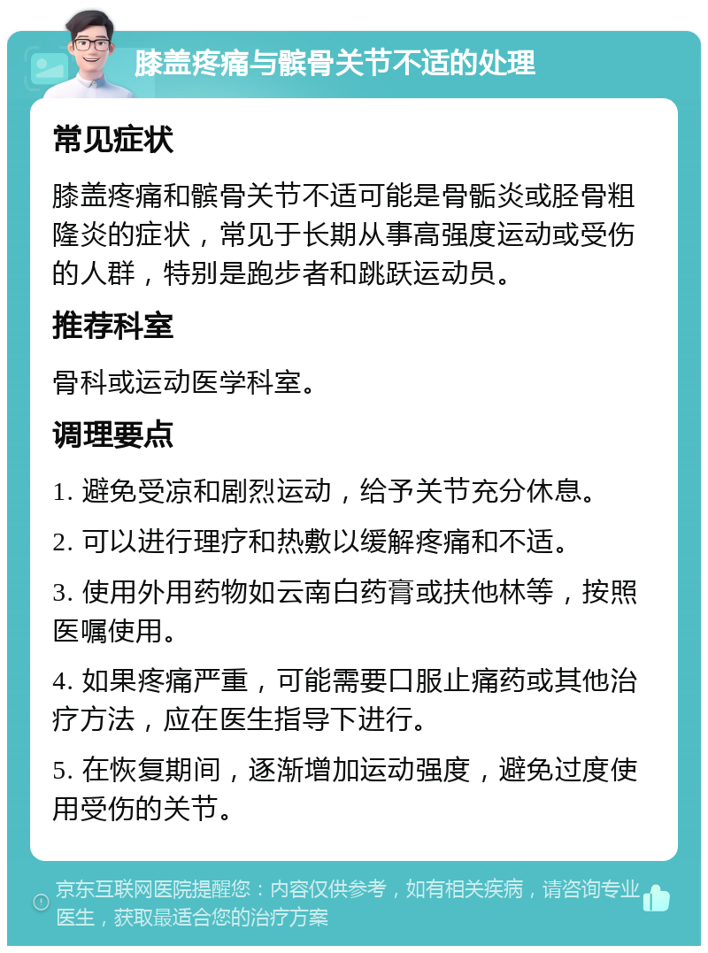 膝盖疼痛与髌骨关节不适的处理 常见症状 膝盖疼痛和髌骨关节不适可能是骨骺炎或胫骨粗隆炎的症状，常见于长期从事高强度运动或受伤的人群，特别是跑步者和跳跃运动员。 推荐科室 骨科或运动医学科室。 调理要点 1. 避免受凉和剧烈运动，给予关节充分休息。 2. 可以进行理疗和热敷以缓解疼痛和不适。 3. 使用外用药物如云南白药膏或扶他林等，按照医嘱使用。 4. 如果疼痛严重，可能需要口服止痛药或其他治疗方法，应在医生指导下进行。 5. 在恢复期间，逐渐增加运动强度，避免过度使用受伤的关节。