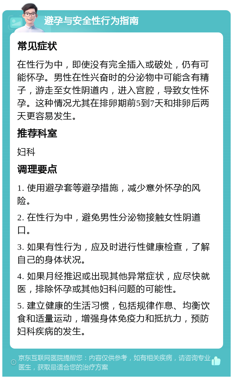 避孕与安全性行为指南 常见症状 在性行为中，即使没有完全插入或破处，仍有可能怀孕。男性在性兴奋时的分泌物中可能含有精子，游走至女性阴道内，进入宫腔，导致女性怀孕。这种情况尤其在排卵期前5到7天和排卵后两天更容易发生。 推荐科室 妇科 调理要点 1. 使用避孕套等避孕措施，减少意外怀孕的风险。 2. 在性行为中，避免男性分泌物接触女性阴道口。 3. 如果有性行为，应及时进行性健康检查，了解自己的身体状况。 4. 如果月经推迟或出现其他异常症状，应尽快就医，排除怀孕或其他妇科问题的可能性。 5. 建立健康的生活习惯，包括规律作息、均衡饮食和适量运动，增强身体免疫力和抵抗力，预防妇科疾病的发生。