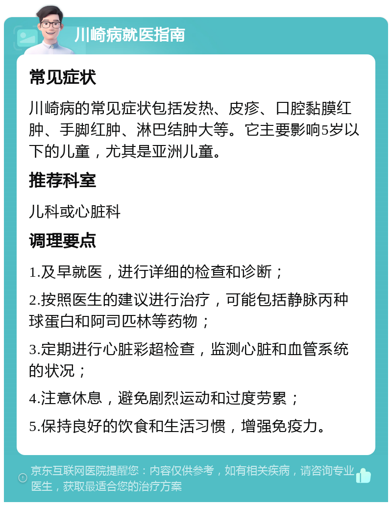 川崎病就医指南 常见症状 川崎病的常见症状包括发热、皮疹、口腔黏膜红肿、手脚红肿、淋巴结肿大等。它主要影响5岁以下的儿童，尤其是亚洲儿童。 推荐科室 儿科或心脏科 调理要点 1.及早就医，进行详细的检查和诊断； 2.按照医生的建议进行治疗，可能包括静脉丙种球蛋白和阿司匹林等药物； 3.定期进行心脏彩超检查，监测心脏和血管系统的状况； 4.注意休息，避免剧烈运动和过度劳累； 5.保持良好的饮食和生活习惯，增强免疫力。