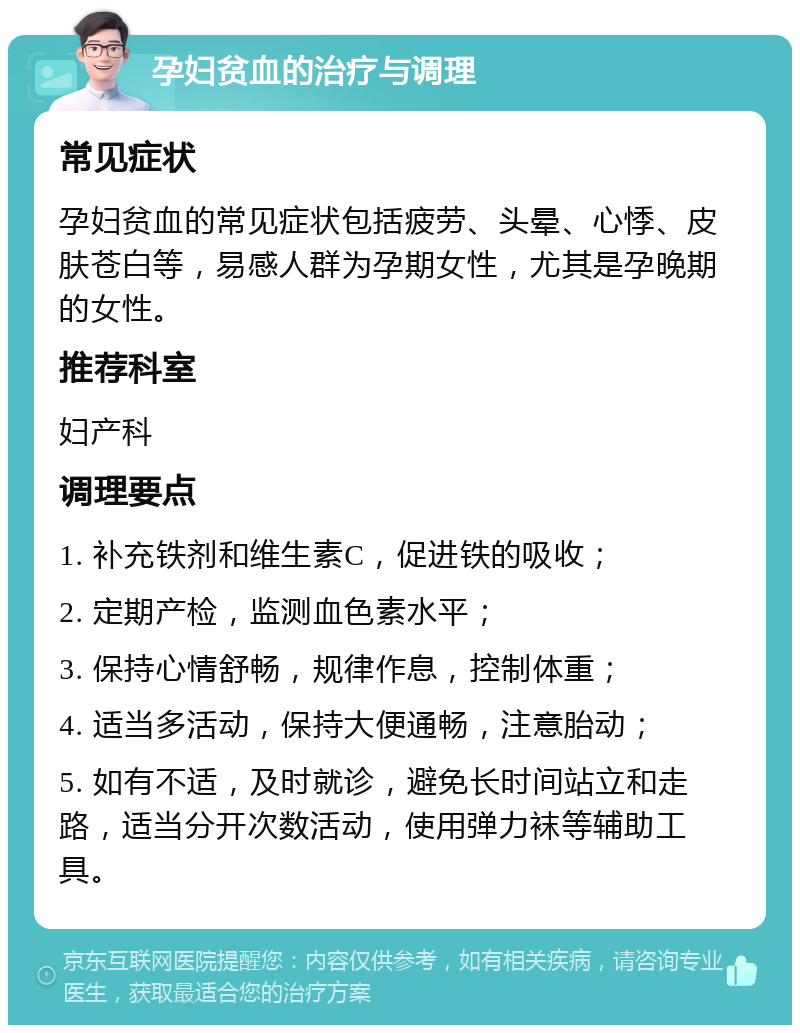 孕妇贫血的治疗与调理 常见症状 孕妇贫血的常见症状包括疲劳、头晕、心悸、皮肤苍白等，易感人群为孕期女性，尤其是孕晚期的女性。 推荐科室 妇产科 调理要点 1. 补充铁剂和维生素C，促进铁的吸收； 2. 定期产检，监测血色素水平； 3. 保持心情舒畅，规律作息，控制体重； 4. 适当多活动，保持大便通畅，注意胎动； 5. 如有不适，及时就诊，避免长时间站立和走路，适当分开次数活动，使用弹力袜等辅助工具。