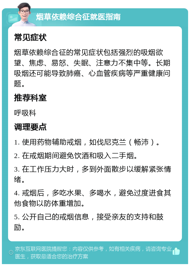 烟草依赖综合征就医指南 常见症状 烟草依赖综合征的常见症状包括强烈的吸烟欲望、焦虑、易怒、失眠、注意力不集中等。长期吸烟还可能导致肺癌、心血管疾病等严重健康问题。 推荐科室 呼吸科 调理要点 1. 使用药物辅助戒烟，如伐尼克兰（畅沛）。 2. 在戒烟期间避免饮酒和吸入二手烟。 3. 在工作压力大时，多到外面散步以缓解紧张情绪。 4. 戒烟后，多吃水果、多喝水，避免过度进食其他食物以防体重增加。 5. 公开自己的戒烟信息，接受亲友的支持和鼓励。