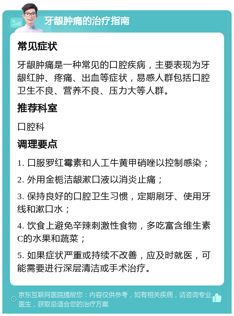 牙龈肿痛的治疗指南 常见症状 牙龈肿痛是一种常见的口腔疾病，主要表现为牙龈红肿、疼痛、出血等症状，易感人群包括口腔卫生不良、营养不良、压力大等人群。 推荐科室 口腔科 调理要点 1. 口服罗红霉素和人工牛黄甲硝唑以控制感染； 2. 外用金栀洁龈漱口液以消炎止痛； 3. 保持良好的口腔卫生习惯，定期刷牙、使用牙线和漱口水； 4. 饮食上避免辛辣刺激性食物，多吃富含维生素C的水果和蔬菜； 5. 如果症状严重或持续不改善，应及时就医，可能需要进行深层清洁或手术治疗。