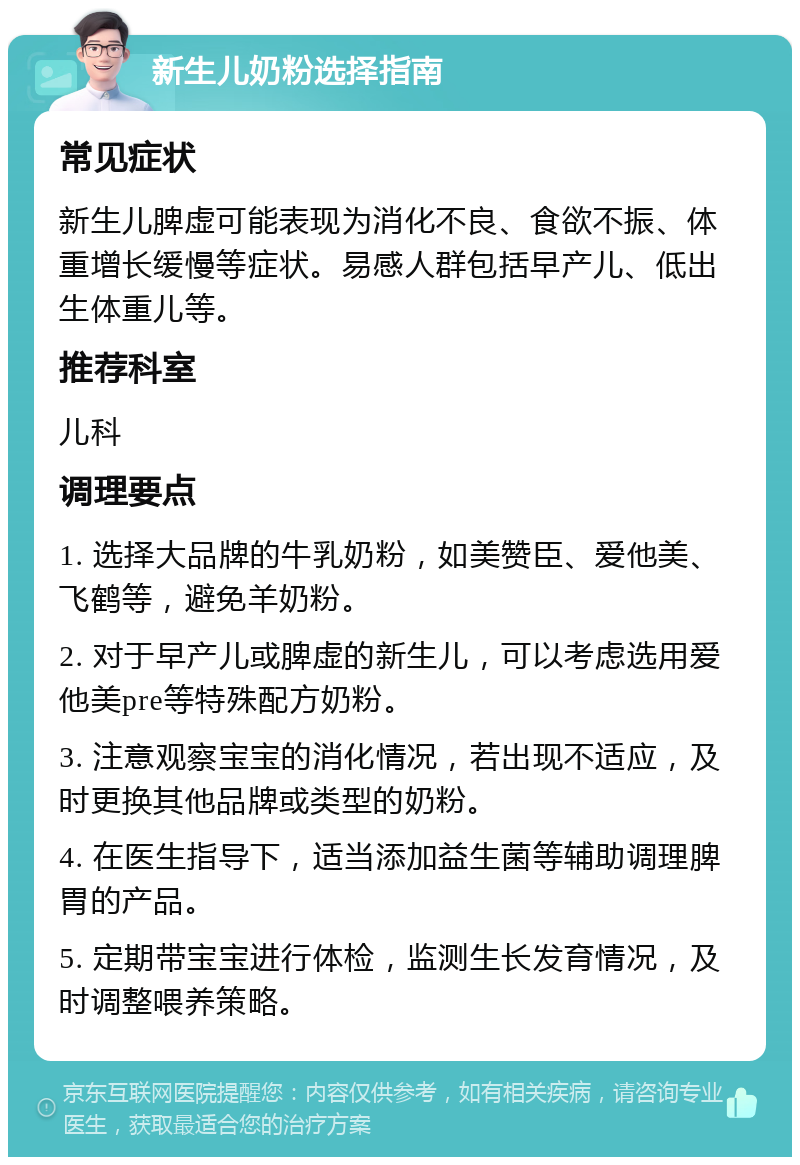 新生儿奶粉选择指南 常见症状 新生儿脾虚可能表现为消化不良、食欲不振、体重增长缓慢等症状。易感人群包括早产儿、低出生体重儿等。 推荐科室 儿科 调理要点 1. 选择大品牌的牛乳奶粉，如美赞臣、爱他美、飞鹤等，避免羊奶粉。 2. 对于早产儿或脾虚的新生儿，可以考虑选用爱他美pre等特殊配方奶粉。 3. 注意观察宝宝的消化情况，若出现不适应，及时更换其他品牌或类型的奶粉。 4. 在医生指导下，适当添加益生菌等辅助调理脾胃的产品。 5. 定期带宝宝进行体检，监测生长发育情况，及时调整喂养策略。