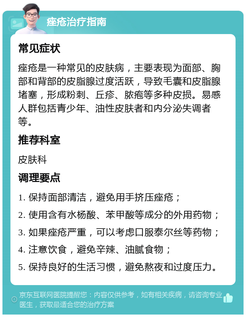 痤疮治疗指南 常见症状 痤疮是一种常见的皮肤病，主要表现为面部、胸部和背部的皮脂腺过度活跃，导致毛囊和皮脂腺堵塞，形成粉刺、丘疹、脓疱等多种皮损。易感人群包括青少年、油性皮肤者和内分泌失调者等。 推荐科室 皮肤科 调理要点 1. 保持面部清洁，避免用手挤压痤疮； 2. 使用含有水杨酸、苯甲酸等成分的外用药物； 3. 如果痤疮严重，可以考虑口服泰尔丝等药物； 4. 注意饮食，避免辛辣、油腻食物； 5. 保持良好的生活习惯，避免熬夜和过度压力。