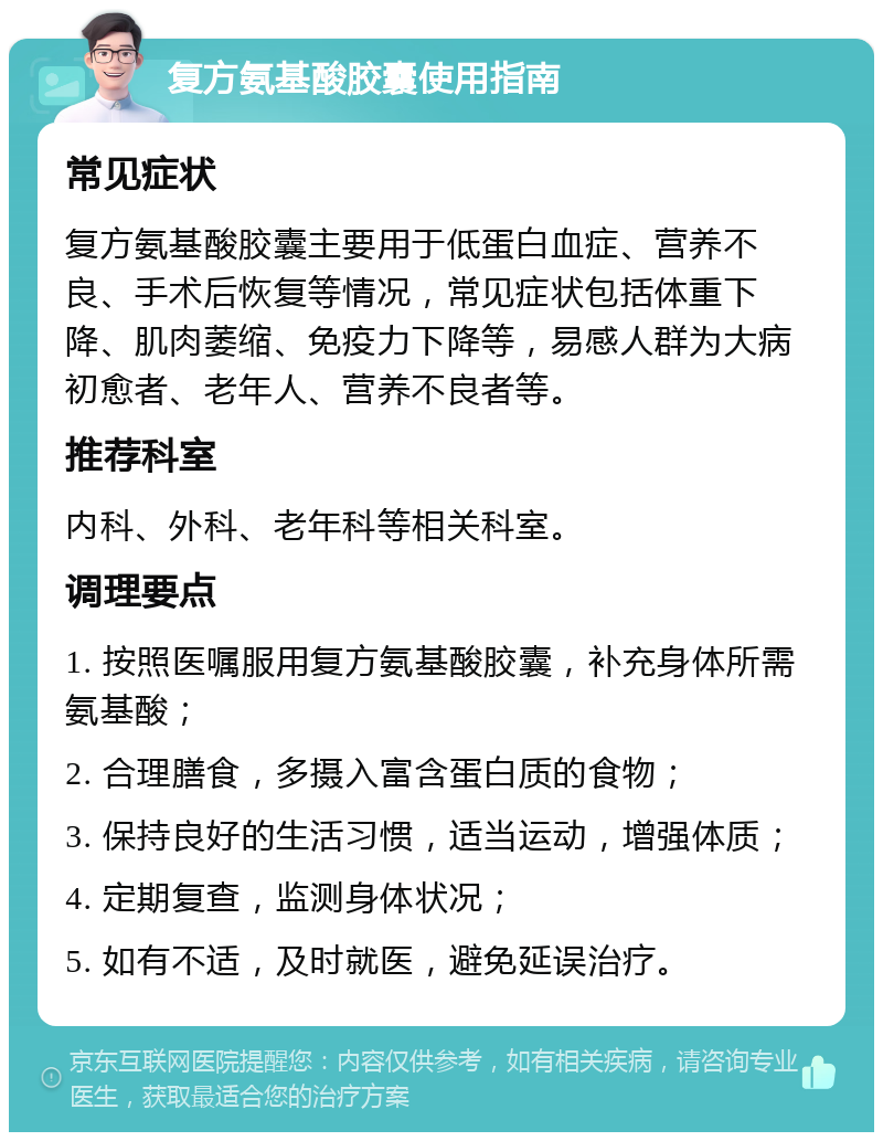 复方氨基酸胶囊使用指南 常见症状 复方氨基酸胶囊主要用于低蛋白血症、营养不良、手术后恢复等情况，常见症状包括体重下降、肌肉萎缩、免疫力下降等，易感人群为大病初愈者、老年人、营养不良者等。 推荐科室 内科、外科、老年科等相关科室。 调理要点 1. 按照医嘱服用复方氨基酸胶囊，补充身体所需氨基酸； 2. 合理膳食，多摄入富含蛋白质的食物； 3. 保持良好的生活习惯，适当运动，增强体质； 4. 定期复查，监测身体状况； 5. 如有不适，及时就医，避免延误治疗。