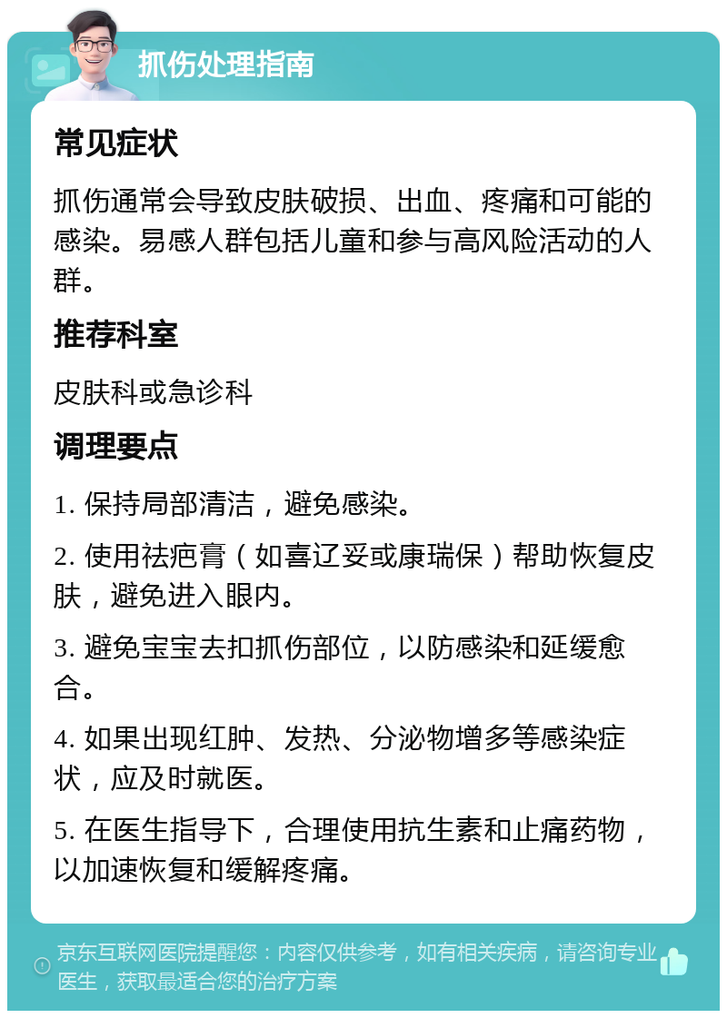 抓伤处理指南 常见症状 抓伤通常会导致皮肤破损、出血、疼痛和可能的感染。易感人群包括儿童和参与高风险活动的人群。 推荐科室 皮肤科或急诊科 调理要点 1. 保持局部清洁，避免感染。 2. 使用祛疤膏（如喜辽妥或康瑞保）帮助恢复皮肤，避免进入眼内。 3. 避免宝宝去扣抓伤部位，以防感染和延缓愈合。 4. 如果出现红肿、发热、分泌物增多等感染症状，应及时就医。 5. 在医生指导下，合理使用抗生素和止痛药物，以加速恢复和缓解疼痛。