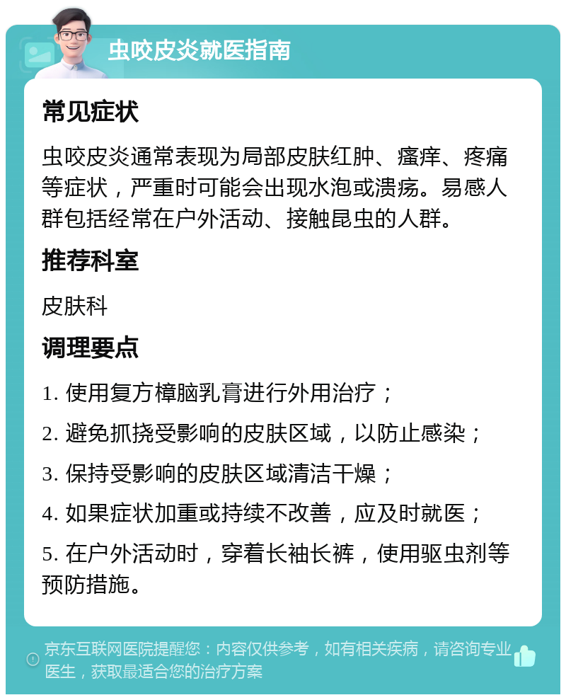 虫咬皮炎就医指南 常见症状 虫咬皮炎通常表现为局部皮肤红肿、瘙痒、疼痛等症状，严重时可能会出现水泡或溃疡。易感人群包括经常在户外活动、接触昆虫的人群。 推荐科室 皮肤科 调理要点 1. 使用复方樟脑乳膏进行外用治疗； 2. 避免抓挠受影响的皮肤区域，以防止感染； 3. 保持受影响的皮肤区域清洁干燥； 4. 如果症状加重或持续不改善，应及时就医； 5. 在户外活动时，穿着长袖长裤，使用驱虫剂等预防措施。