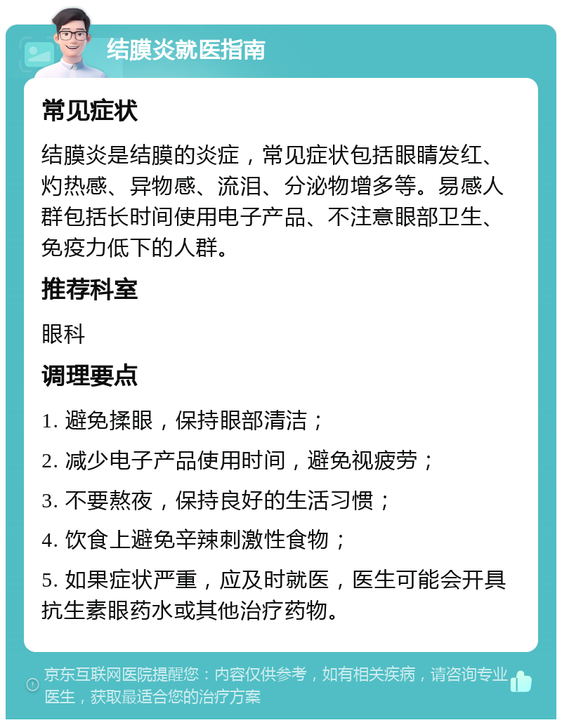 结膜炎就医指南 常见症状 结膜炎是结膜的炎症，常见症状包括眼睛发红、灼热感、异物感、流泪、分泌物增多等。易感人群包括长时间使用电子产品、不注意眼部卫生、免疫力低下的人群。 推荐科室 眼科 调理要点 1. 避免揉眼，保持眼部清洁； 2. 减少电子产品使用时间，避免视疲劳； 3. 不要熬夜，保持良好的生活习惯； 4. 饮食上避免辛辣刺激性食物； 5. 如果症状严重，应及时就医，医生可能会开具抗生素眼药水或其他治疗药物。