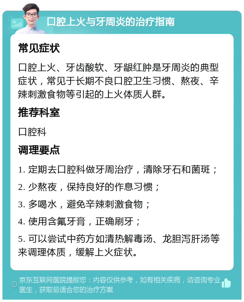 口腔上火与牙周炎的治疗指南 常见症状 口腔上火、牙齿酸软、牙龈红肿是牙周炎的典型症状，常见于长期不良口腔卫生习惯、熬夜、辛辣刺激食物等引起的上火体质人群。 推荐科室 口腔科 调理要点 1. 定期去口腔科做牙周治疗，清除牙石和菌斑； 2. 少熬夜，保持良好的作息习惯； 3. 多喝水，避免辛辣刺激食物； 4. 使用含氟牙膏，正确刷牙； 5. 可以尝试中药方如清热解毒汤、龙胆泻肝汤等来调理体质，缓解上火症状。