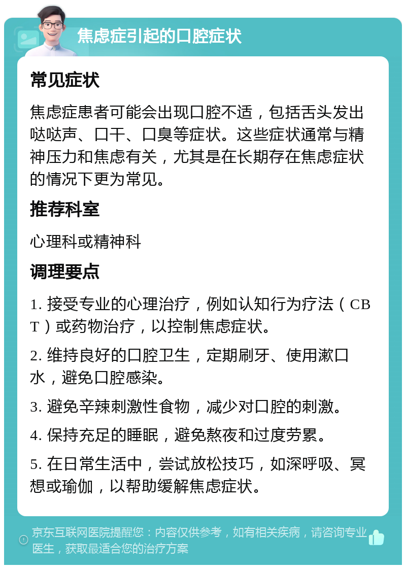 焦虑症引起的口腔症状 常见症状 焦虑症患者可能会出现口腔不适，包括舌头发出哒哒声、口干、口臭等症状。这些症状通常与精神压力和焦虑有关，尤其是在长期存在焦虑症状的情况下更为常见。 推荐科室 心理科或精神科 调理要点 1. 接受专业的心理治疗，例如认知行为疗法（CBT）或药物治疗，以控制焦虑症状。 2. 维持良好的口腔卫生，定期刷牙、使用漱口水，避免口腔感染。 3. 避免辛辣刺激性食物，减少对口腔的刺激。 4. 保持充足的睡眠，避免熬夜和过度劳累。 5. 在日常生活中，尝试放松技巧，如深呼吸、冥想或瑜伽，以帮助缓解焦虑症状。