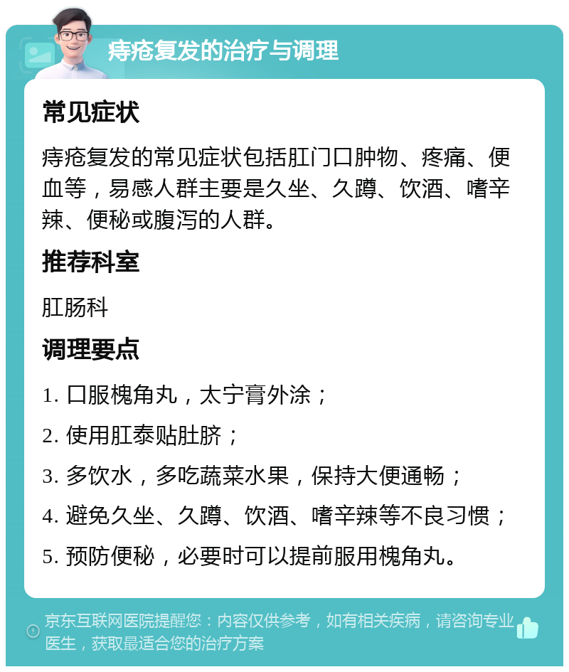 痔疮复发的治疗与调理 常见症状 痔疮复发的常见症状包括肛门口肿物、疼痛、便血等，易感人群主要是久坐、久蹲、饮酒、嗜辛辣、便秘或腹泻的人群。 推荐科室 肛肠科 调理要点 1. 口服槐角丸，太宁膏外涂； 2. 使用肛泰贴肚脐； 3. 多饮水，多吃蔬菜水果，保持大便通畅； 4. 避免久坐、久蹲、饮酒、嗜辛辣等不良习惯； 5. 预防便秘，必要时可以提前服用槐角丸。