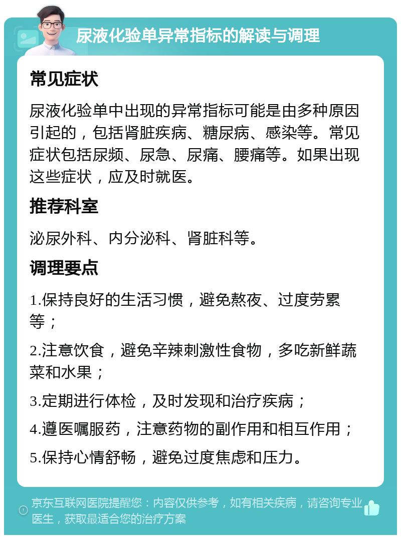 尿液化验单异常指标的解读与调理 常见症状 尿液化验单中出现的异常指标可能是由多种原因引起的，包括肾脏疾病、糖尿病、感染等。常见症状包括尿频、尿急、尿痛、腰痛等。如果出现这些症状，应及时就医。 推荐科室 泌尿外科、内分泌科、肾脏科等。 调理要点 1.保持良好的生活习惯，避免熬夜、过度劳累等； 2.注意饮食，避免辛辣刺激性食物，多吃新鲜蔬菜和水果； 3.定期进行体检，及时发现和治疗疾病； 4.遵医嘱服药，注意药物的副作用和相互作用； 5.保持心情舒畅，避免过度焦虑和压力。