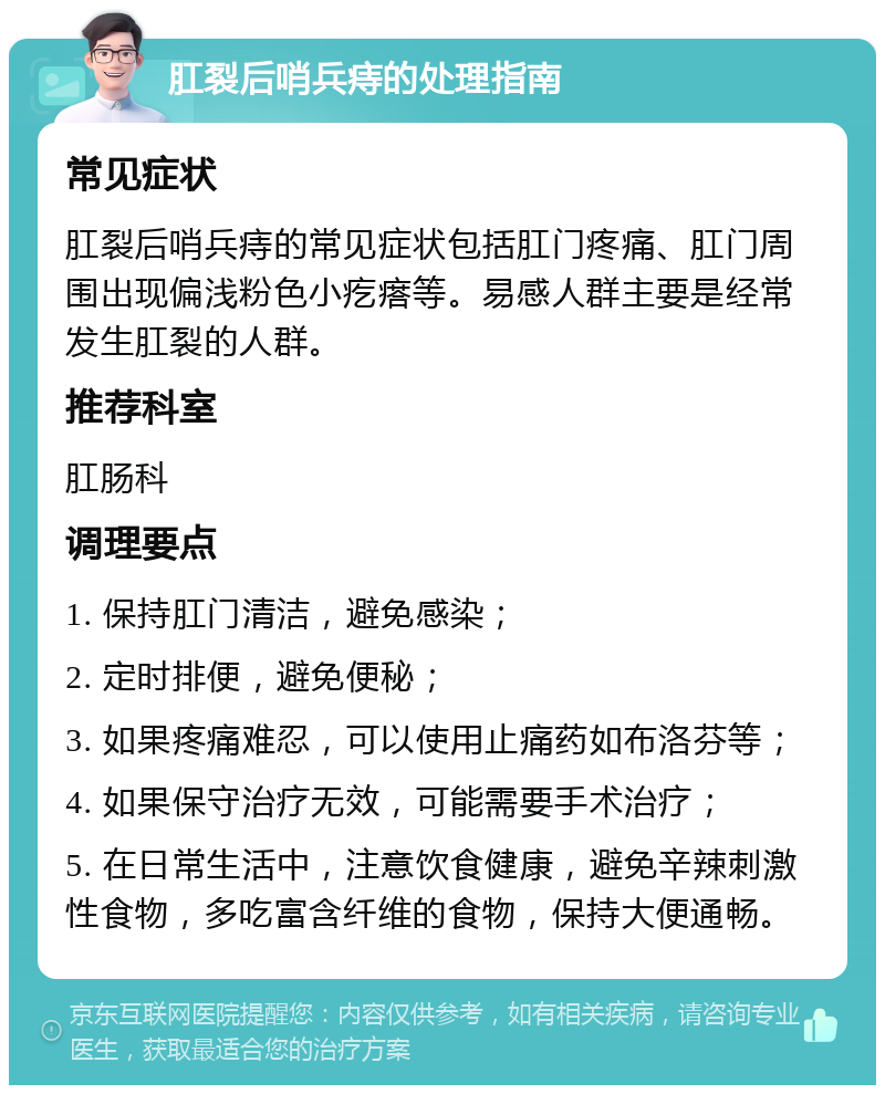 肛裂后哨兵痔的处理指南 常见症状 肛裂后哨兵痔的常见症状包括肛门疼痛、肛门周围出现偏浅粉色小疙瘩等。易感人群主要是经常发生肛裂的人群。 推荐科室 肛肠科 调理要点 1. 保持肛门清洁，避免感染； 2. 定时排便，避免便秘； 3. 如果疼痛难忍，可以使用止痛药如布洛芬等； 4. 如果保守治疗无效，可能需要手术治疗； 5. 在日常生活中，注意饮食健康，避免辛辣刺激性食物，多吃富含纤维的食物，保持大便通畅。