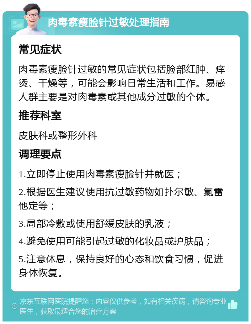 肉毒素瘦脸针过敏处理指南 常见症状 肉毒素瘦脸针过敏的常见症状包括脸部红肿、痒烫、干燥等，可能会影响日常生活和工作。易感人群主要是对肉毒素或其他成分过敏的个体。 推荐科室 皮肤科或整形外科 调理要点 1.立即停止使用肉毒素瘦脸针并就医； 2.根据医生建议使用抗过敏药物如扑尔敏、氯雷他定等； 3.局部冷敷或使用舒缓皮肤的乳液； 4.避免使用可能引起过敏的化妆品或护肤品； 5.注意休息，保持良好的心态和饮食习惯，促进身体恢复。