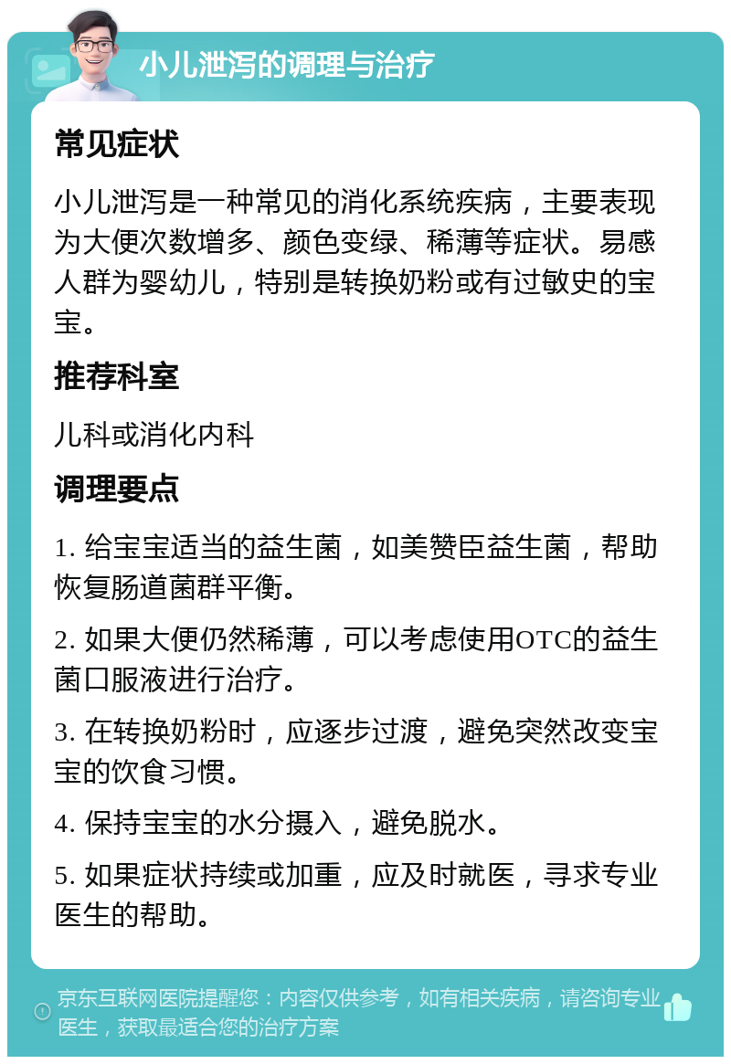 小儿泄泻的调理与治疗 常见症状 小儿泄泻是一种常见的消化系统疾病，主要表现为大便次数增多、颜色变绿、稀薄等症状。易感人群为婴幼儿，特别是转换奶粉或有过敏史的宝宝。 推荐科室 儿科或消化内科 调理要点 1. 给宝宝适当的益生菌，如美赞臣益生菌，帮助恢复肠道菌群平衡。 2. 如果大便仍然稀薄，可以考虑使用OTC的益生菌口服液进行治疗。 3. 在转换奶粉时，应逐步过渡，避免突然改变宝宝的饮食习惯。 4. 保持宝宝的水分摄入，避免脱水。 5. 如果症状持续或加重，应及时就医，寻求专业医生的帮助。