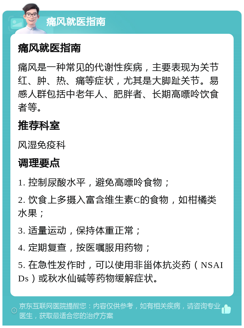 痛风就医指南 痛风就医指南 痛风是一种常见的代谢性疾病，主要表现为关节红、肿、热、痛等症状，尤其是大脚趾关节。易感人群包括中老年人、肥胖者、长期高嘌呤饮食者等。 推荐科室 风湿免疫科 调理要点 1. 控制尿酸水平，避免高嘌呤食物； 2. 饮食上多摄入富含维生素C的食物，如柑橘类水果； 3. 适量运动，保持体重正常； 4. 定期复查，按医嘱服用药物； 5. 在急性发作时，可以使用非甾体抗炎药（NSAIDs）或秋水仙碱等药物缓解症状。