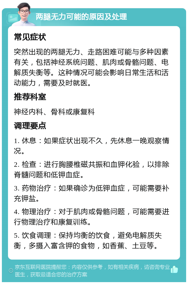 两腿无力可能的原因及处理 常见症状 突然出现的两腿无力、走路困难可能与多种因素有关，包括神经系统问题、肌肉或骨骼问题、电解质失衡等。这种情况可能会影响日常生活和活动能力，需要及时就医。 推荐科室 神经内科、骨科或康复科 调理要点 1. 休息：如果症状出现不久，先休息一晚观察情况。 2. 检查：进行胸腰椎磁共振和血钾化验，以排除脊髓问题和低钾血症。 3. 药物治疗：如果确诊为低钾血症，可能需要补充钾盐。 4. 物理治疗：对于肌肉或骨骼问题，可能需要进行物理治疗和康复训练。 5. 饮食调理：保持均衡的饮食，避免电解质失衡，多摄入富含钾的食物，如香蕉、土豆等。